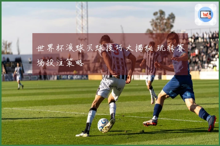 世界杯滚球买球技巧大揭秘 玩转赛场投注策略